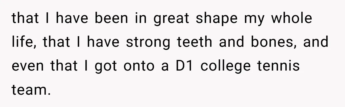 that I have been in great shape my whole life, that I have strong teeth and bones, and even that I got onto a D1 college tennis team.