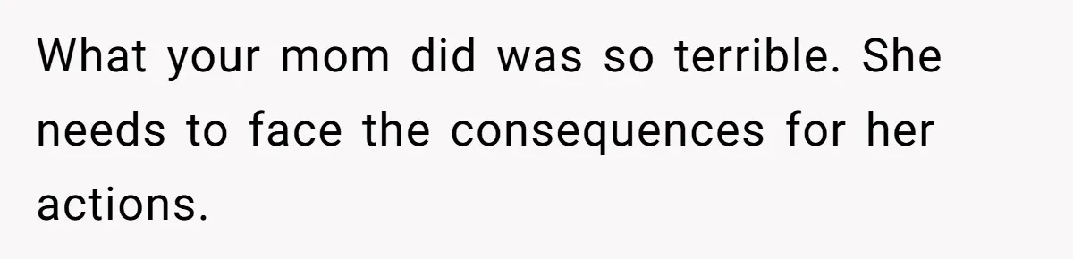 What your mom did was so terrible. She needs to face the consequences for her actions.