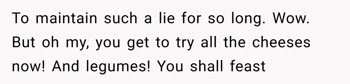 To maintain such a lie for so long. Wow. But oh my, you get to try all the cheeses now! And legumes! You shall feast