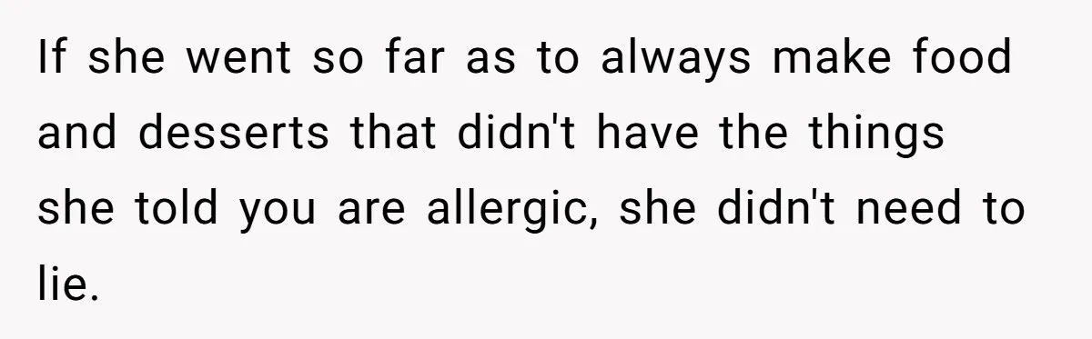 If she went so far as to always make food and desserts that didn't have the things she told you are allergic, she didn't need to lie.