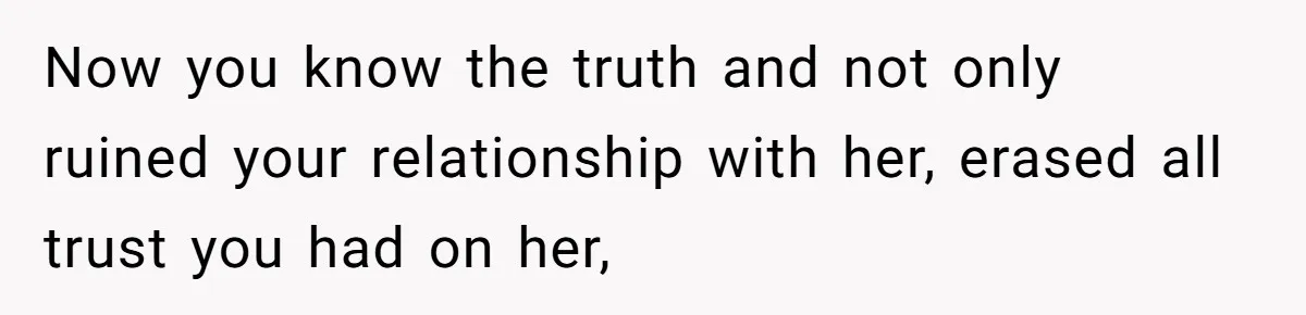 Now you know the truth and not only ruined your relationship with her, erased all trust you had on her,
