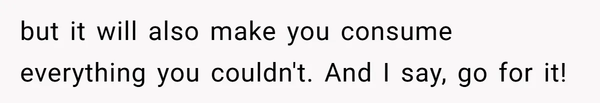 but it will also make you consume everything you couldn't. And I say, go for it!
