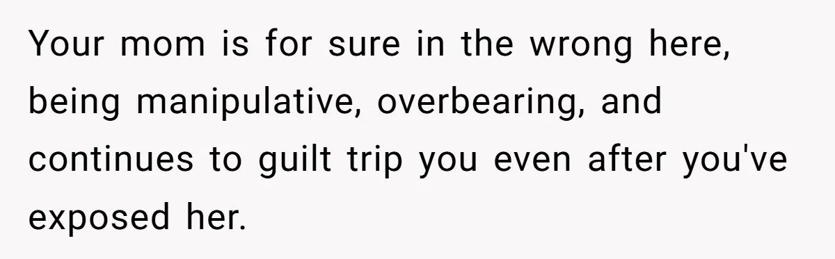 Your mom is for sure in the wrong here, being manipulative, overbearing, and continues to guilt trip you even after you've exposed her.