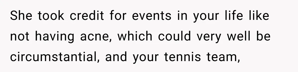 She took credit for events in your life like not having acne, which could very well be circumstantial, and your tennis team,