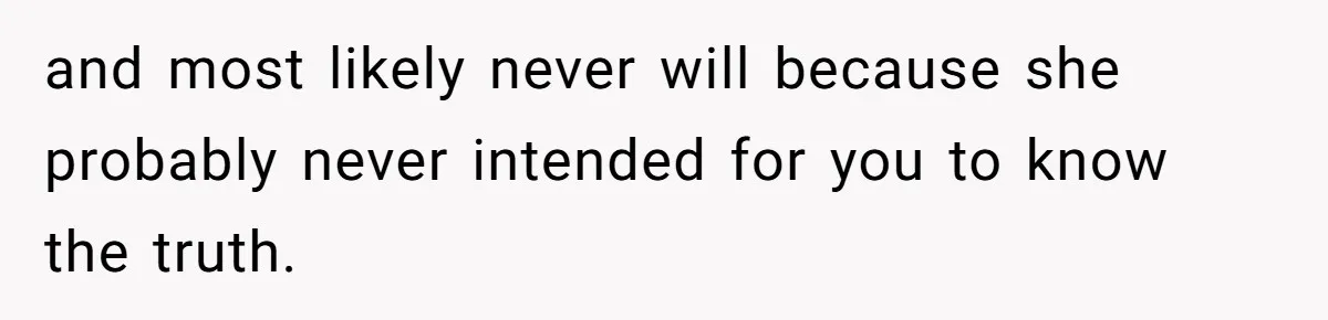 and most likely never will because she probably never intended for you to know the truth.