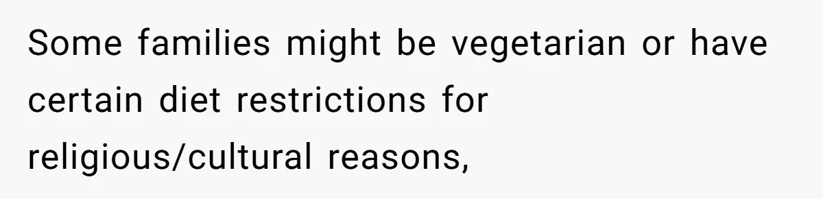 Some families might be vegetarian or have certain diet restrictions for religious/cultural reasons,
