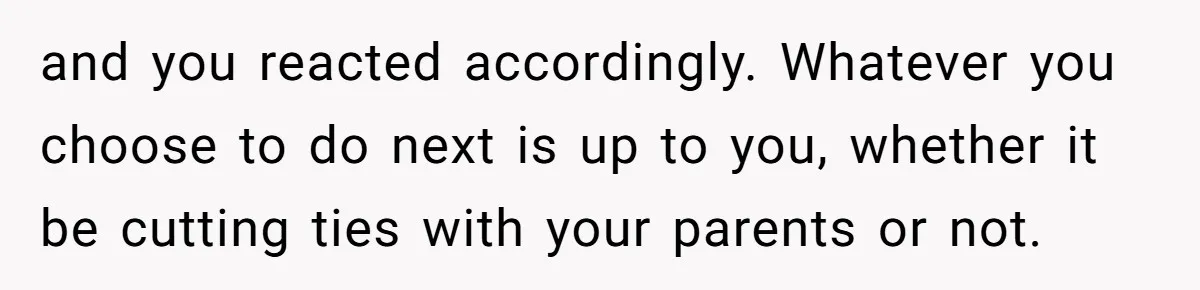 and you reacted accordingly. Whatever you choose to do next is up to you, whether it be cutting ties with your parents or not.