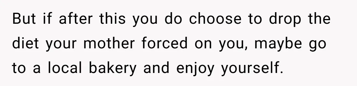But if after this you do choose to drop the diet your mother forced on you, maybe go to a local bakery and enjoy yourself.