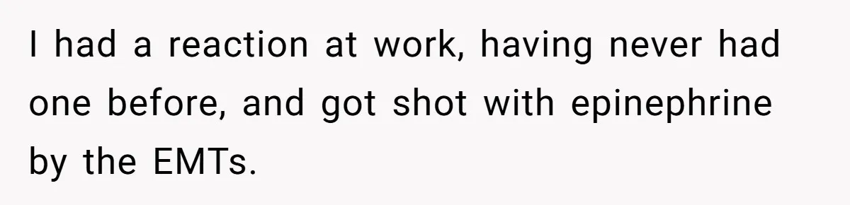 I had a reaction at work, having never had one before, and got shot with epinephrine by the EMTs.