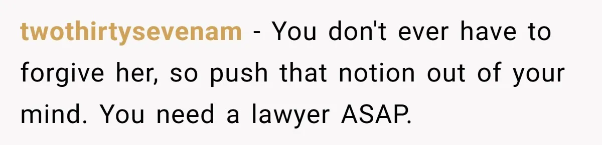 twothirtysevenam − You don't ever have to forgive her, so push that notion out of your mind. You need a lawyer ASAP.