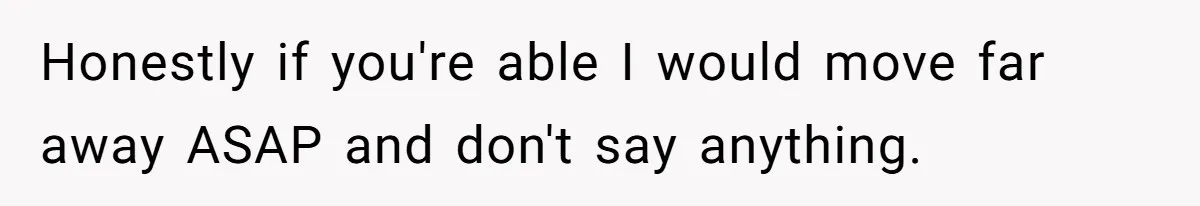 Honestly if you're able I would move far away ASAP and don't say anything.