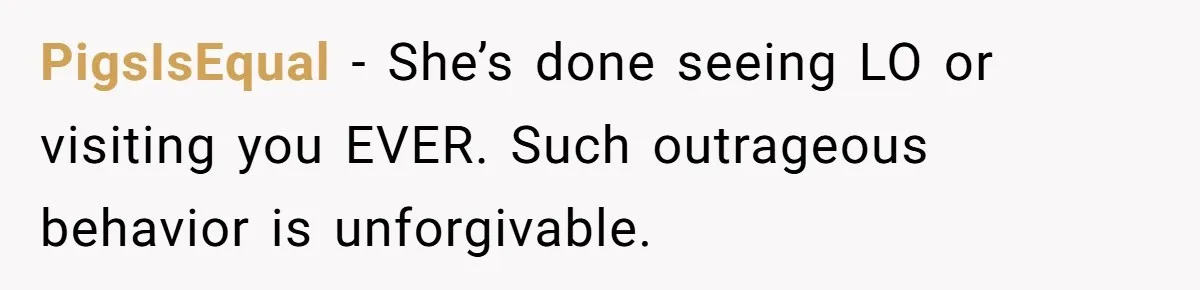 PigsIsEqual − She’s done seeing LO or visiting you EVER. Such outrageous behavior is unforgivable.