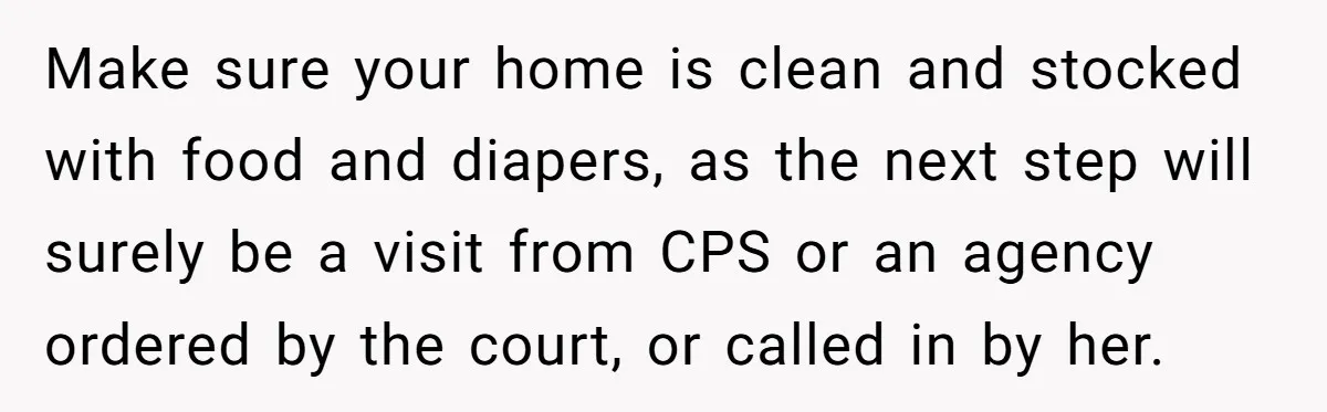 Make sure your home is clean and stocked with food and diapers, as the next step will surely be a visit from CPS or an agency ordered by the court,...