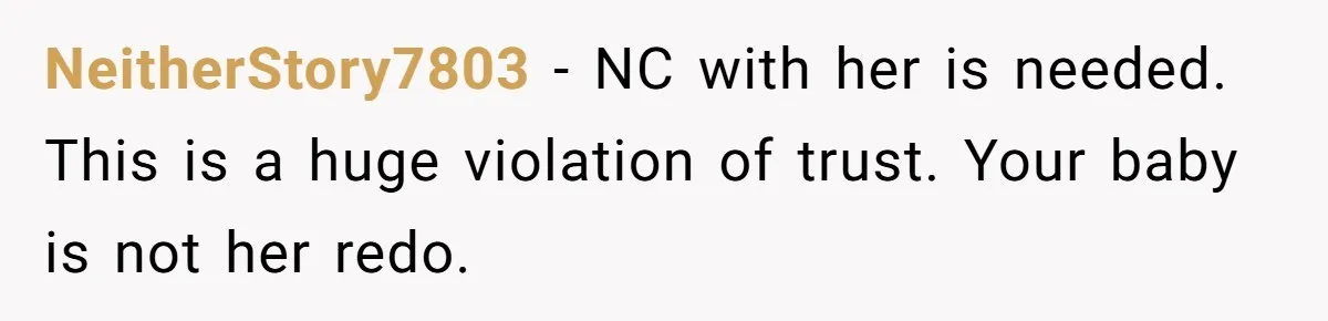 NeitherStory7803 − NC with her is needed. This is a huge violation of trust. Your baby is not her redo.