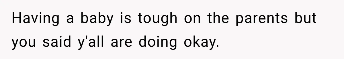 Having a baby is tough on the parents but you said y'all are doing okay.