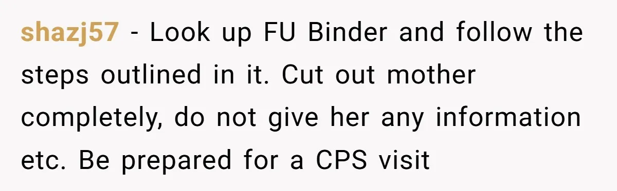 shazj57 − Look up FU Binder and follow the steps outlined in it. Cut out mother completely, do not give her any information etc. Be prepared for a CPS visit