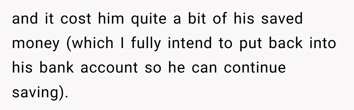 and it cost him quite a bit of his saved money (which I fully intend to put back into his bank account so he can continue saving).