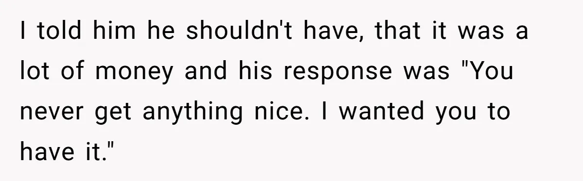 I told him he shouldn't have, that it was a lot of money and his response was "You never get anything nice. I wanted you to have it."