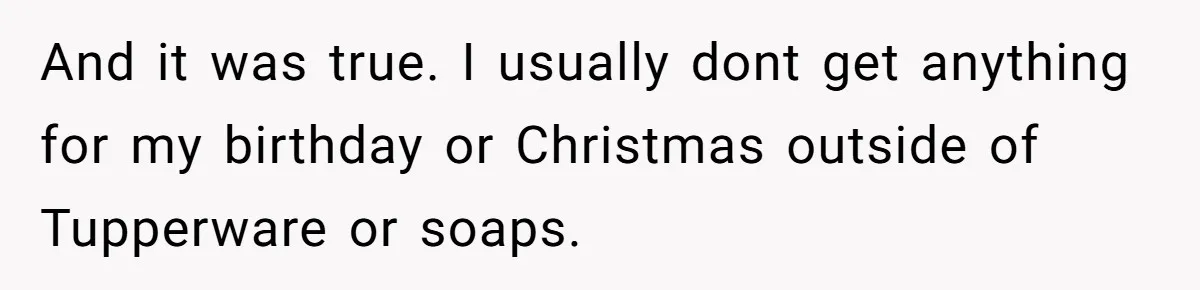 And it was true. I usually dont get anything for my birthday or Christmas outside of Tupperware or soaps.