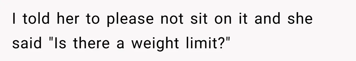 I told her to please not sit on it and she said "Is there a weight limit?"