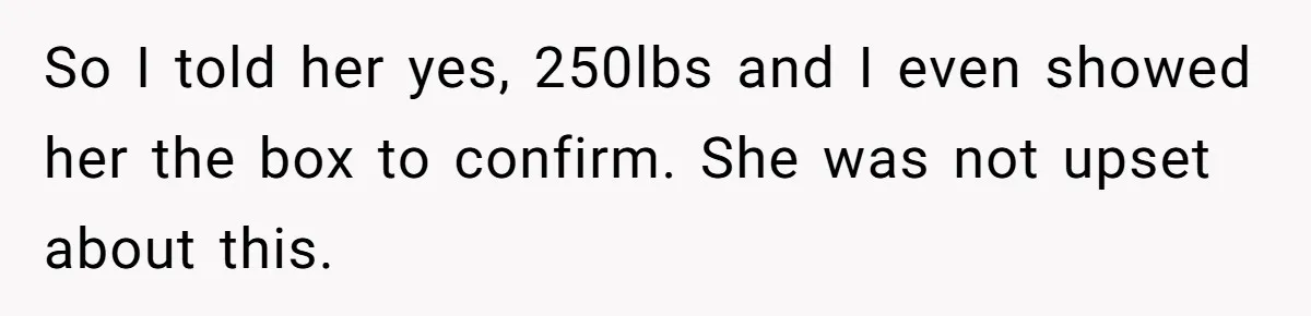So I told her yes, 250lbs and I even showed her the box to confirm. She was not upset about this.