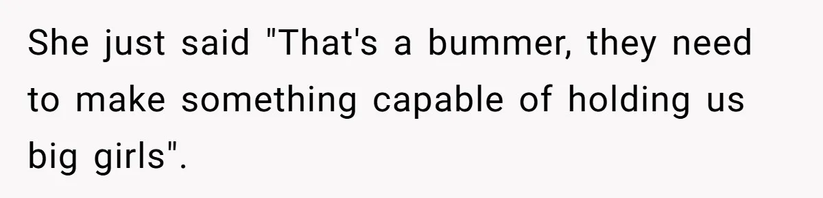 She just said "That's a bummer, they need to make something capable of holding us big girls".