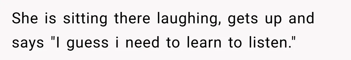 She is sitting there laughing, gets up and says "I guess i need to learn to listen."