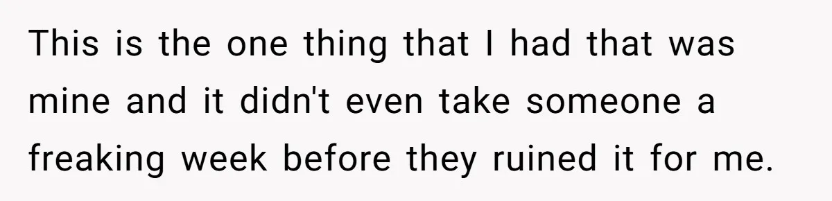This is the one thing that I had that was mine and it didn't even take someone a freaking week before they ruined it for me.