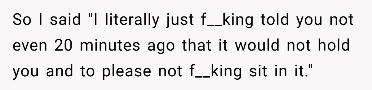 So I said "I literally just f__king told you not even 20 minutes ago that it would not hold you and to please not f__king sit in it."
