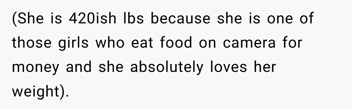 (She is 420ish lbs because she is one of those girls who eat food on camera for money and she absolutely loves her weight).
