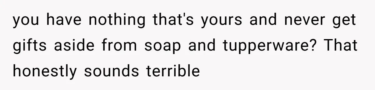 you have nothing that's yours and never get gifts aside from soap and tupperware? That honestly sounds terrible