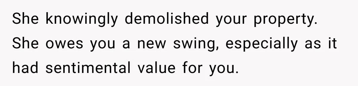 She knowingly demolished your property. She owes you a new swing, especially as it had sentimental value for you.