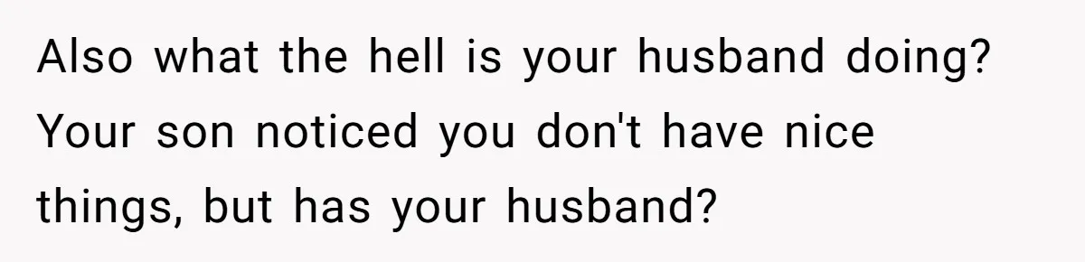 Also what the hell is your husband doing? Your son noticed you don't have nice things, but has your husband?