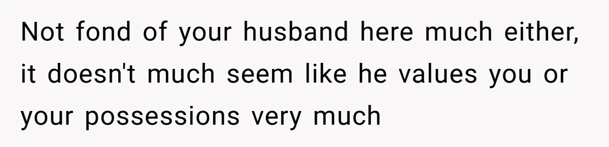 Not fond of your husband here much either, it doesn't much seem like he values you or your possessions very much