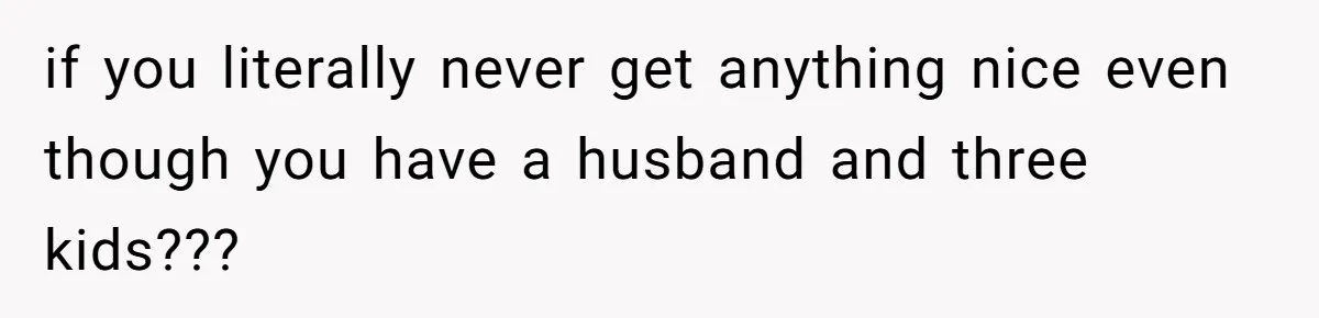 if you literally never get anything nice even though you have a husband and three kids???