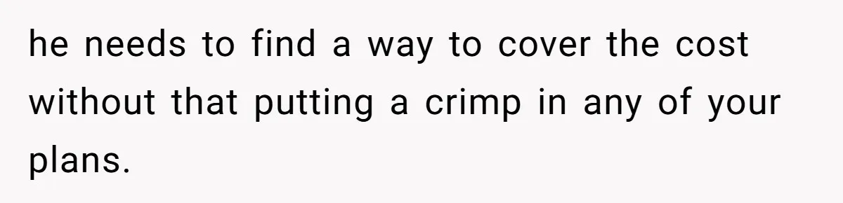 he needs to find a way to cover the cost without that putting a crimp in any of your plans.