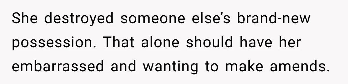 She destroyed someone else’s brand-new possession. That alone should have her embarrassed and wanting to make amends.