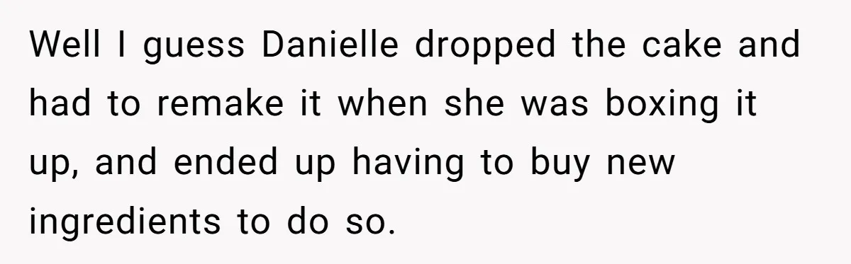 Well I guess Danielle dropped the cake and had to remake it when she was boxing it up, and ended up having to buy new ingredients to do so.