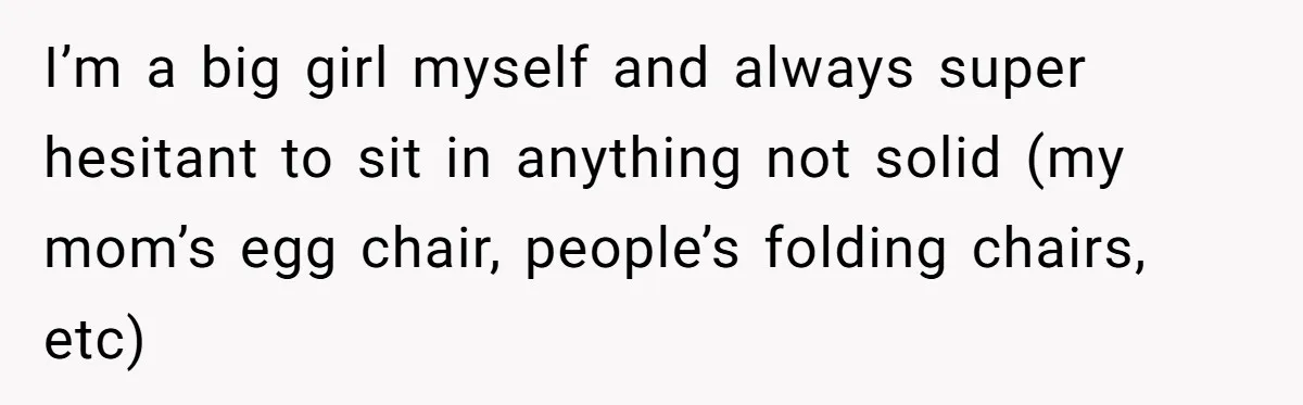 I’m a big girl myself and always super hesitant to sit in anything not solid (my mom’s egg chair, people’s folding chairs, etc)