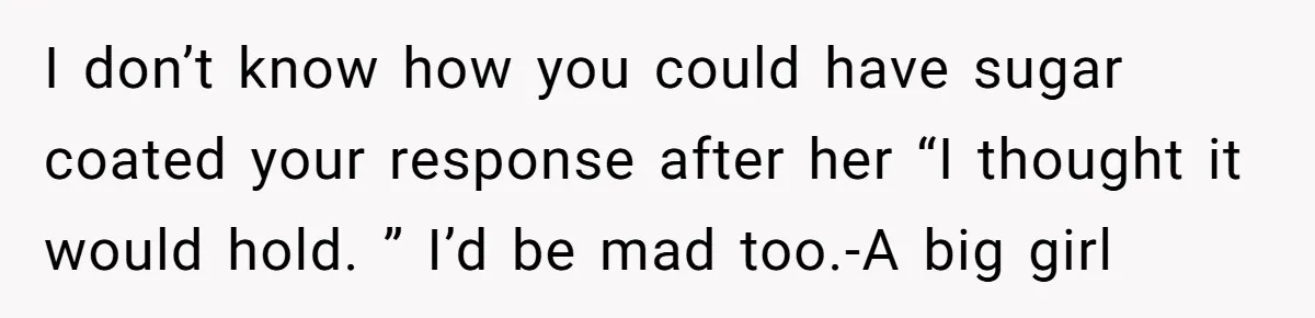 I don’t know how you could have sugar coated your response after her “I thought it would hold. ” I’d be mad too.-A big girl