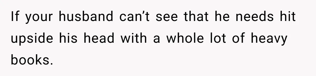 If your husband can’t see that he needs hit upside his head with a whole lot of heavy books.