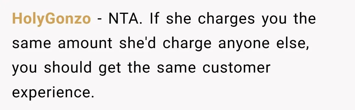 HolyGonzo − NTA. If she charges you the same amount she'd charge anyone else, you should get the same customer experience.