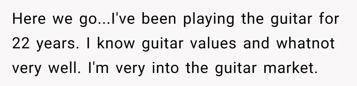 Here we go...I've been playing the guitar for 22 years. I know guitar values and whatnot very well. I'm very into the guitar market.