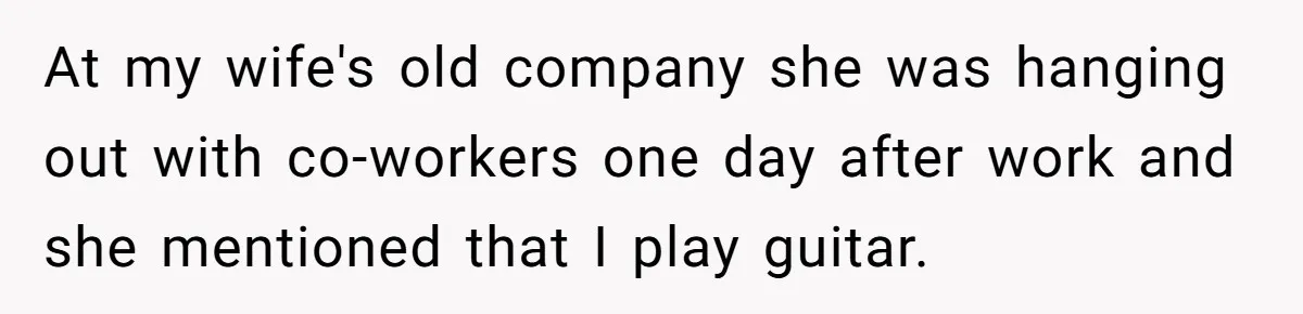 At my wife's old company she was hanging out with co-workers one day after work and she mentioned that I play guitar.