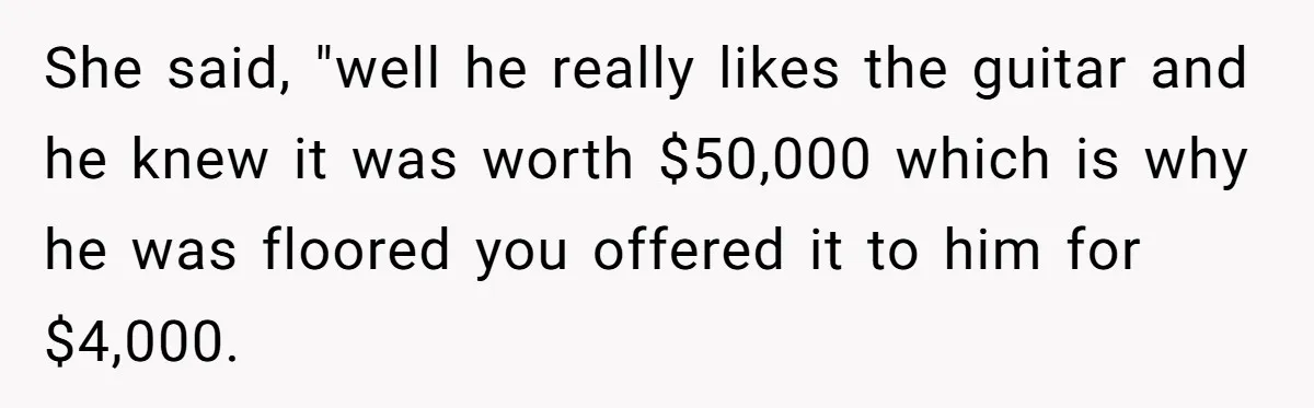 She said, "well he really likes the guitar and he knew it was worth $50,000 which is why he was floored you offered it to him for $4,000.
