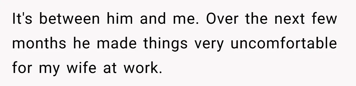 It's between him and me. Over the next few months he made things very uncomfortable for my wife at work.