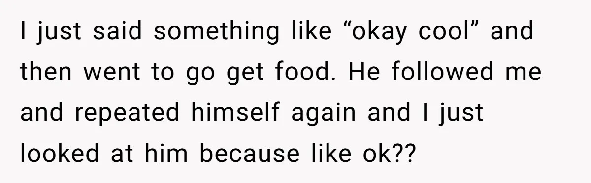 I just said something like “okay cool” and then went to go get food. He followed me and repeated himself again and I just looked at him because like ok??