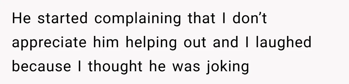 He started complaining that I don’t appreciate him helping out and I laughed because I thought he was joking