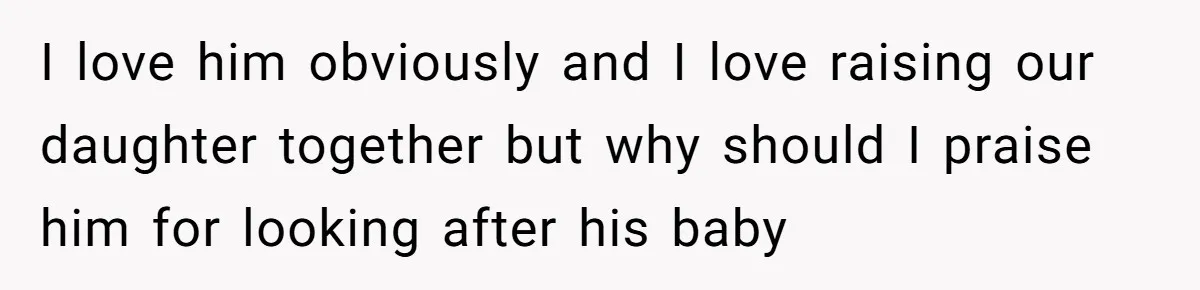 I love him obviously and I love raising our daughter together but why should I praise him for looking after his baby