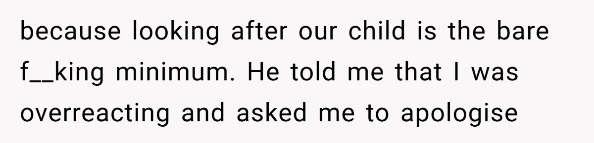 because looking after our child is the bare f__king minimum. He told me that I was overreacting and asked me to apologise